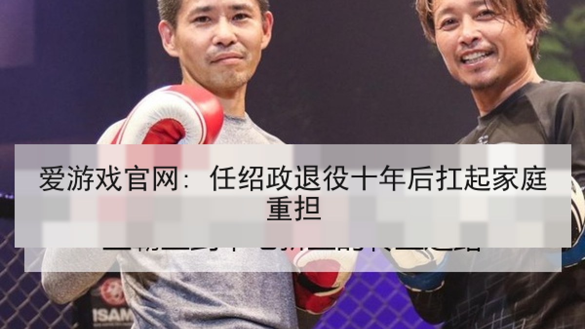 爱游戏官网: 任绍政退役十年后扛起家庭重担