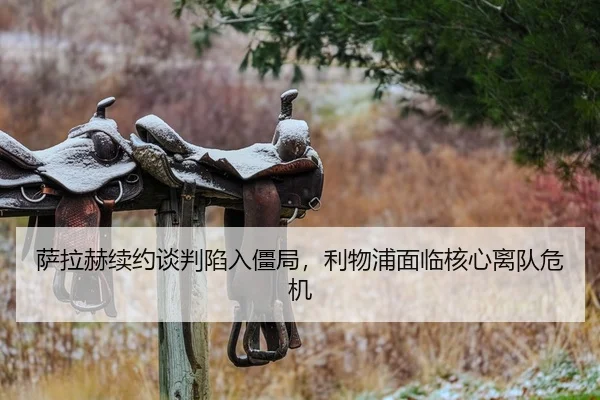 萨拉赫续约谈判陷入僵局，利物浦面临核心离队危机