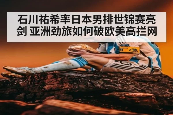 石川祐希率日本男排世锦赛亮剑 亚洲劲旅如何破欧美高拦网